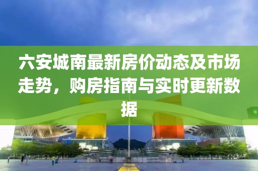 六安城南最新房?jī)r(jià)動(dòng)態(tài)及市場(chǎng)走勢(shì)，購(gòu)房指南與實(shí)時(shí)更新數(shù)據(jù)