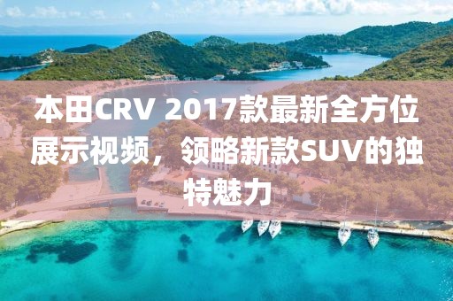 本田CRV 2017款最新全方位展示視頻，領(lǐng)略新款SUV的獨(dú)特魅力