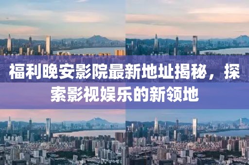 福利晚安影院最新地址揭秘，探索影視娛樂的新領(lǐng)地