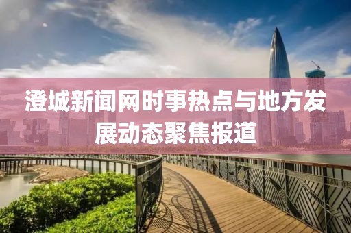 澄城新聞網(wǎng)時(shí)事熱點(diǎn)與地方發(fā)展動態(tài)聚焦報(bào)道