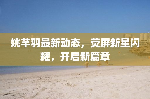姚芊羽最新動(dòng)態(tài)，熒屏新星閃耀，開啟新篇章