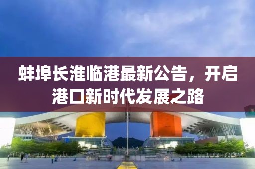 蚌埠長淮臨港最新公告，開啟港口新時(shí)代發(fā)展之路