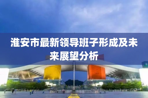 淮安市最新領導班子形成及未來展望分析