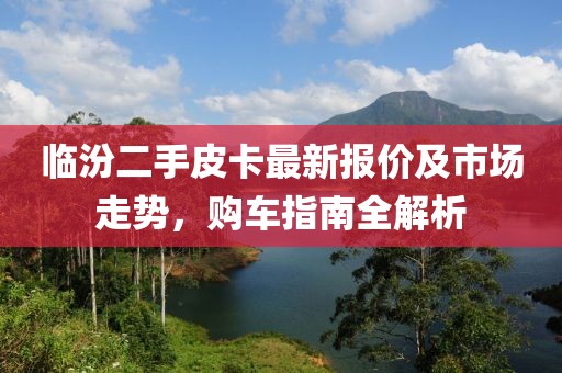臨汾二手皮卡最新報價及市場走勢，購車指南全解析