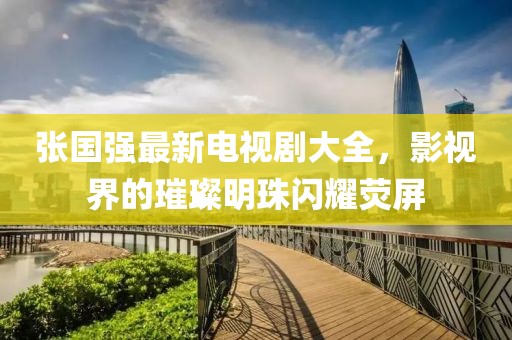 張國強最新電視劇大全，影視界的璀璨明珠閃耀熒屏