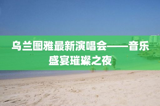 烏蘭圖雅最新演唱會(huì)——音樂盛宴璀璨之夜