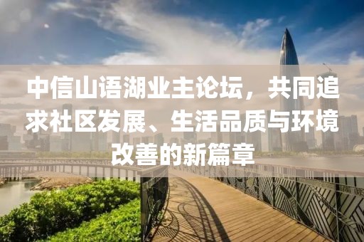 中信山語湖業(yè)主論壇，共同追求社區(qū)發(fā)展、生活品質(zhì)與環(huán)境改善的新篇章