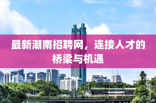 最新潮南招聘網(wǎng)，連接人才的橋梁與機遇