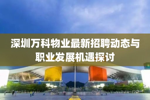 深圳萬科物業(yè)最新招聘動態(tài)與職業(yè)發(fā)展機遇探討