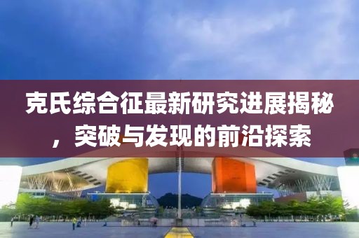 克氏綜合征最新研究進展揭秘，突破與發(fā)現(xiàn)的前沿探索