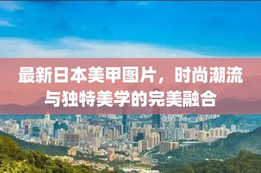 最新日本美甲圖片，時(shí)尚潮流與獨(dú)特美學(xué)的完美融合