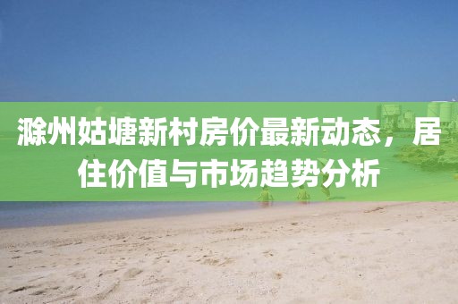 滁州姑塘新村房?jī)r(jià)最新動(dòng)態(tài)，居住價(jià)值與市場(chǎng)趨勢(shì)分析