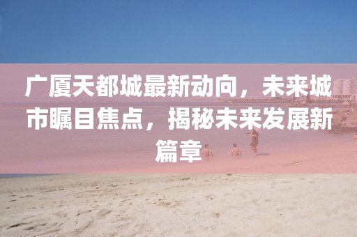 廣廈天都城最新動(dòng)向，未來(lái)城市矚目焦點(diǎn)，揭秘未來(lái)發(fā)展新篇章