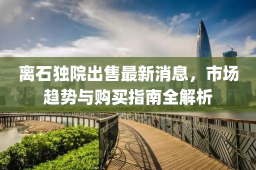 離石獨院出售最新消息，市場趨勢與購買指南全解析
