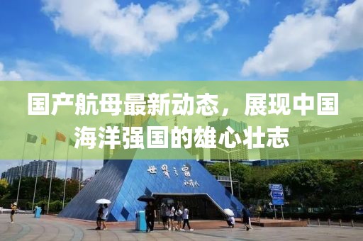 國產(chǎn)航母最新動態(tài)，展現(xiàn)中國海洋強國的雄心壯志