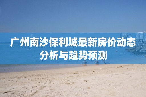 廣州南沙保利城最新房價動態(tài)分析與趨勢預(yù)測