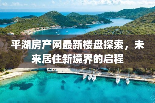 平湖房產(chǎn)網(wǎng)最新樓盤探索，未來居住新境界的啟程