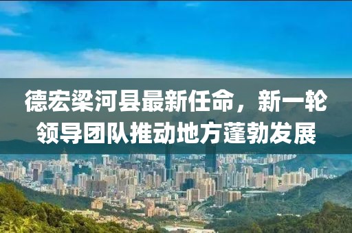 德宏梁河縣最新任命，新一輪領(lǐng)導(dǎo)團(tuán)隊(duì)推動(dòng)地方蓬勃發(fā)展