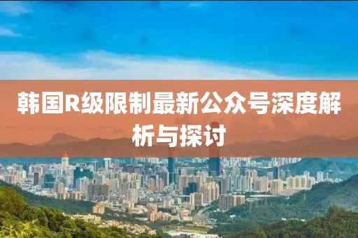 韓國R級(jí)限制最新公眾號(hào)深度解析與探討