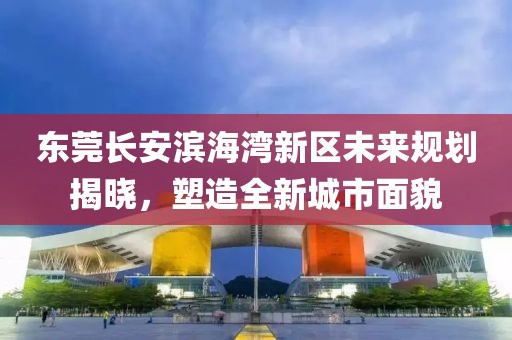 東莞長(zhǎng)安濱海灣新區(qū)未來(lái)規(guī)劃揭曉，塑造全新城市面貌