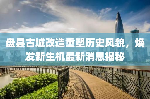 盤縣古城改造重塑歷史風(fēng)貌，煥發(fā)新生機最新消息揭秘