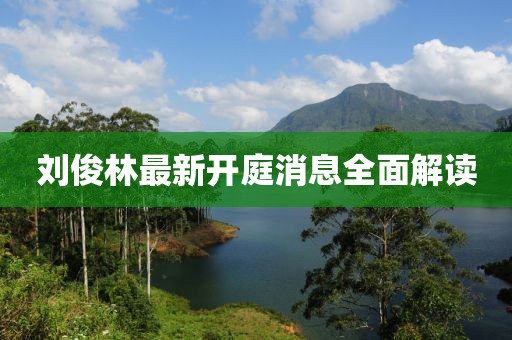 劉俊林最新開庭消息全面解讀