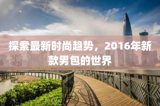 探索最新時(shí)尚趨勢，2016年新款男包的世界