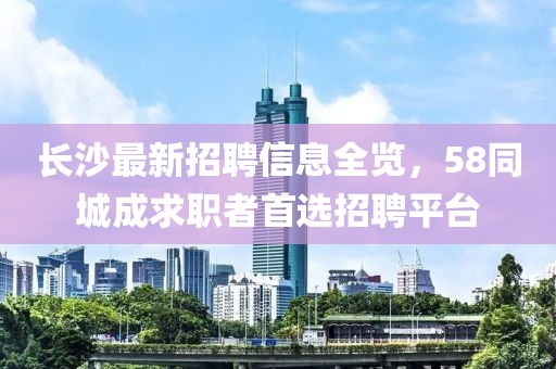 長沙最新招聘信息全覽，58同城成求職者首選招聘平臺(tái)