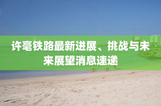 許毫鐵路最新進(jìn)展、挑戰(zhàn)與未來展望消息速遞