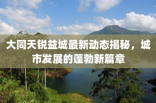 大同天銳益城最新動態(tài)揭秘，城市發(fā)展的蓬勃新篇章