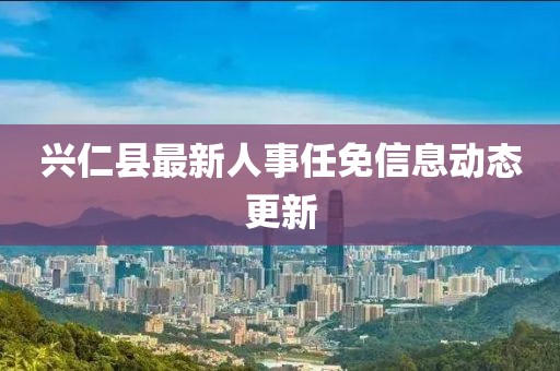 興仁縣最新人事任免信息動(dòng)態(tài)更新
