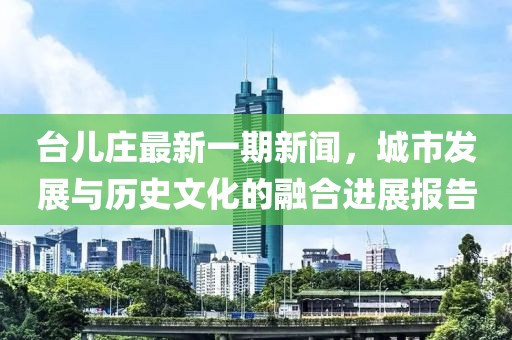 臺(tái)兒莊最新一期新聞，城市發(fā)展與歷史文化的融合進(jìn)展報(bào)告