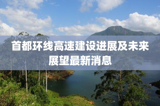 首都環(huán)線高速建設(shè)進(jìn)展及未來展望最新消息