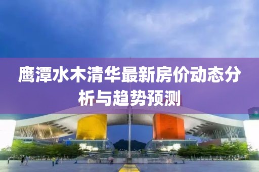 鷹潭水木清華最新房價(jià)動(dòng)態(tài)分析與趨勢(shì)預(yù)測(cè)
