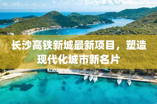 長沙高鐵新城最新項目，塑造現(xiàn)代化城市新名片