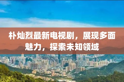 樸燦烈最新電視劇，展現(xiàn)多面魅力，探索未知領(lǐng)域