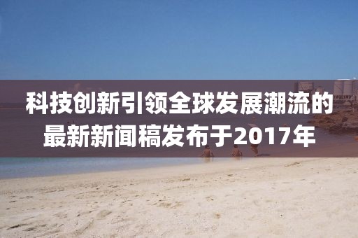 科技創(chuàng)新引領(lǐng)全球發(fā)展潮流的最新新聞稿發(fā)布于2017年