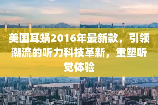 美國耳蝸2016年最新款，引領(lǐng)潮流的聽力科技革新，重塑聽覺體驗