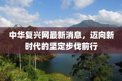 中華復興網(wǎng)最新消息，邁向新時代的堅定步伐前行
