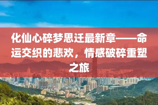 化仙心碎夢(mèng)思遷最新章——命運(yùn)交織的悲歡，情感破碎重塑之旅