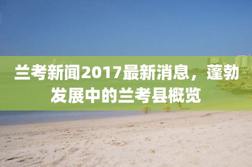 蘭考新聞2017最新消息，蓬勃發(fā)展中的蘭考縣概覽