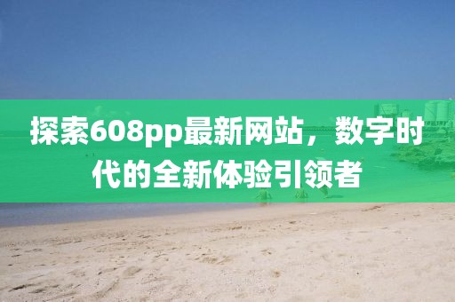 探索608pp最新網(wǎng)站，數(shù)字時(shí)代的全新體驗(yàn)引領(lǐng)者
