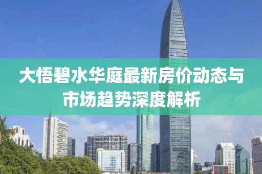 大悟碧水華庭最新房價動態(tài)與市場趨勢深度解析