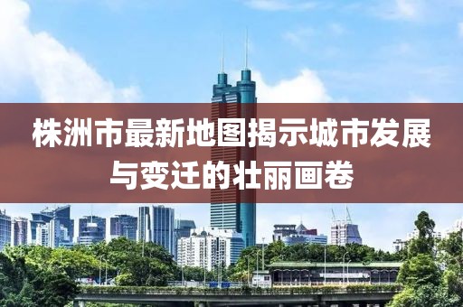 株洲市最新地圖揭示城市發(fā)展與變遷的壯麗畫卷