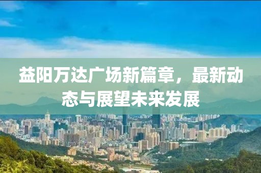 益陽萬達廣場新篇章，最新動態(tài)與展望未來發(fā)展