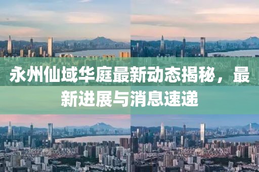 永州仙域華庭最新動態(tài)揭秘，最新進展與消息速遞
