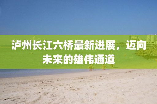 瀘州長江六橋最新進(jìn)展，邁向未來的雄偉通道