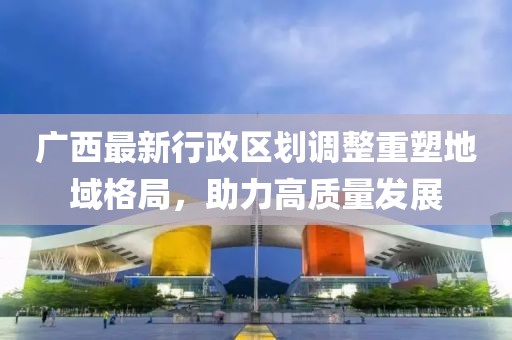 廣西最新行政區(qū)劃調(diào)整重塑地域格局，助力高質(zhì)量發(fā)展