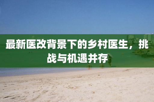 最新醫(yī)改背景下的鄉(xiāng)村醫(yī)生，挑戰(zhàn)與機(jī)遇并存