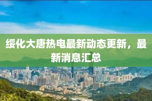 綏化大唐熱電最新動態(tài)更新，最新消息匯總